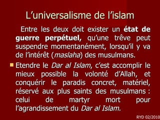 L’universalisme de l’islam Entre les deux doit exister un  état de guerre perpétuel,  qu’une trêve peut suspendre momentanément, lorsqu’il y va de l’intérêt ( maslaha ) des musulmans.  Etendre le  Dar al Islam , c’est accomplir le mieux possible la volonté d’Allah, et conquérir le paradis concret, matériel, réservé aux plus saints des musulmans : celui de martyr mort pour l’agrandissement du  Dar al Islam .  RYD 02/2010 