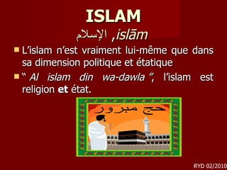ISLAM الإسلام ,  islām   L’islam n’est vraiment lui-même que dans sa dimension politique et étatique  “  Al islam din wa-dawla ” , l’islam est religion  et  état. RYD 02/2010 