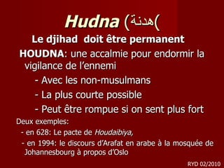 Hudna  ( هدنة ) Le djihad  doit être permanent  HOUDNA : une accalmie pour endormir la vigilance de l’ennemi - Avec les non-musulmans - La plus courte possible - Peut être rompue si on sent plus fort Deux exemples: -  en 628: Le pacte de  Houdaibiya, - en 1994: le discours d’Arafat en arabe à la mosquée de Johannesbourg  à propos d’Oslo RYD 02/2010 