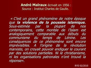 André Malraux  écrivait en 1956 : Source : Institut Charles de Gaulle. « C’est un grand phénomène de notre époque que  la violence de la poussée islamique.  Sous-estimée par la plupart de nos contemporains, cette montée de l’Islam est analogiquement comparable aux débuts du communisme du temps de Lénine. Les conséquences de ce phénomène sont encore imprévisibles. A l’origine de la révolution marxiste, on croyait pouvoir endiguer le courant par des solutions partielles. Ni le christianisme, ni les organisations patronales n’ont trouvé la réponse».   RYD 02/2010 