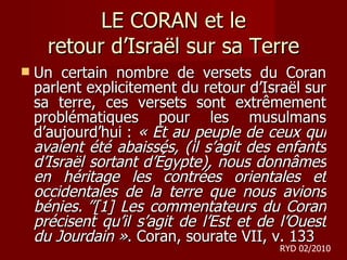 LE CORAN et le retour d ’Israël sur sa Terre Un certain nombre de versets du Coran parlent explicitement du retour d’Israël sur sa terre, ces versets sont extrêmement problématiques pour les musulmans d’aujourd’hui :  « Et au peuple de ceux qui avaient été abaissés, (il s’agit des enfants d’Israël sortant d’Égypte), nous donnâmes en héritage les contrées orientales et occidentales de la terre que nous avions bénies. ”[1] Les commentateurs du Coran précisent qu’il s’agit de l’Est et de l’Ouest du Jourdain » . Coran, sourate VII, v. 133 RYD 02/2010 