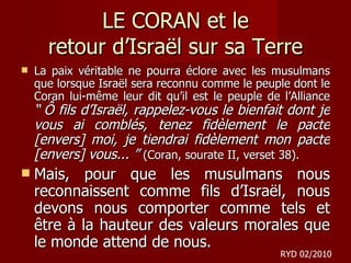 LE CORAN et le retour d ’Israël sur sa Terre La paix véritable ne pourra éclore avec les musulmans que lorsque Israël sera reconnu comme le peuple dont le Coran lui-même leur dit qu’il est le peuple de l’Alliance  “ Ô fils d’Israël, rappelez-vous le bienfait dont je vous ai comblés, tenez fidèlement le pacte [envers] moi, je tiendrai fidèlement mon pacte [envers] vous... ”  (Coran, sourate II, verset 38). Mais, pour que les musulmans nous reconnaissent comme fils d’Israël, nous devons nous comporter comme tels et être à la hauteur des valeurs morales que le monde attend de nous.  RYD 02/2010 