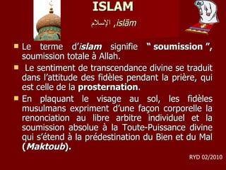 ISLAM   الإسلام ,  islām   Le terme d’ i slam  signifie  “ soumission ”,  soumission totale à Allah. Le sentiment de transcendance divine se traduit dans l’attitude des fidèles pendant la prière, qui est celle de la  prosternation .  En plaquant le visage au sol, les fidèles musulmans expriment d’une façon corporelle la renonciation au libre arbitre individuel et la soumission absolue à la Toute-Puissance divine qui s’étend à la prédestination du Bien et du Mal  ( Maktoub ).  RYD 02/2010 