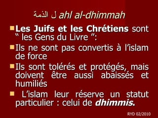 ل الذمة   ahl al-dhimmah Les Juifs et les Chrétiens  sont “ les Gens du Livre ”:  Ils ne sont pas convertis à l’islam de force Ils sont tolérés et protégés, mais doivent être aussi abaissés et humiliés L’islam leur réserve un statut particulier : celui de  dhimmis . RYD 02/2010 
