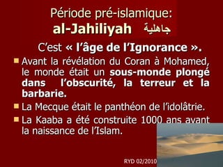 Période pré-islamique: al-Jahiliyah   جاهلية C’est  « l’âge de l’Ignorance ».   Avant la révélation du Coran à Mohamed, le monde était un  sous-monde plongé dans  l’obscurité, la terreur et la barbarie. La Mecque était le panthéon de l’idolâtrie.  La Kaaba a été construite 1000 ans avant la naissance de l’Islam. RYD 02/2010 