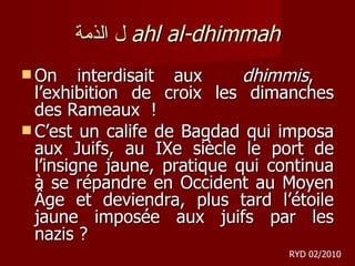 ل الذمة   ahl al-dhimmah On interdisait aux  dhimmis ,  l’exhibition de croix les dimanches des Rameaux  !  C’est un calife de Bagdad qui imposa aux Juifs, au IXe siècle le port de l’insigne jaune, pratique qui continua à se répandre en Occident au Moyen Âge et deviendra, plus tard l’étoile jaune imposée aux juifs par les nazis ?  RYD 02/2010 