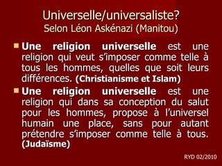 Universelle/universaliste? Selon Léon Askénazi (Manitou) Une religion universelle  est une religion qui veut s’imposer comme telle à tous les hommes, quelles que soit leurs différences.  (Christianisme et Islam) Une religion universelle  est une religion qui dans sa conception du salut pour les hommes, propose à l’universel humain une place, sans pour autant prétendre s’imposer comme telle à tous.  (Judaïsme) RYD 02/2010 