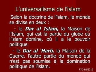 L’universalisme de l’islam Selon la doctrine de l’islam, le monde se divise en deux :  - le  Dar al Islam ,  la Maison de l’Islam, qui est la partie du globe où l’islam domine, où il a le pouvoir politique - le  Dar al ‘Harb ,  la Maison de la Guerre. l’autre partie du monde qui n’est pas soumise à la domination politique de l’islam.    RYD 02/2010 