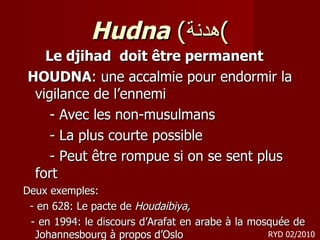 Hudna  ( هدنة ) Le djihad  doit être permanent  HOUDNA : une accalmie pour endormir la vigilance de l’ennemi - Avec les non-musulmans - La plus courte possible - Peut être rompue si on se sent plus fort Deux exemples: -  en 628: Le pacte de  Houdaibiya, - en 1994: le discours d’Arafat en arabe à la mosquée de Johannesbourg  à propos d’Oslo RYD 02/2010 