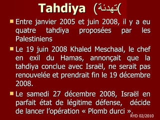 Tahdiya   ( تهدئة ) Entre janvier 2005 et juin 2008, il y a eu quatre tahdiya proposées par les Palestiniens Le 19 juin 2008 Khaled Meschaal, le chef en exil du Hamas, annonçait que la tahdiya conclue avec Israël, ne serait pas renouvelée et prendrait fin le 19 décembre 2008. Le samedi 27 décembre 2008, Israël en parfait état de légitime défense,  décide de lancer l’opération « Plomb durci ».  RYD 02/2010 