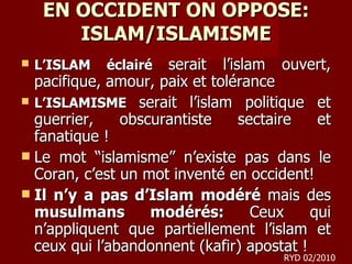 EN OCCIDENT ON OPPOSE: ISLAM/ISLAMISME L’ISLAM éclairé  serait   l’islam   ouvert, pacifique, amour, paix et tolérance L’ISLAMISME  serait   l’islam   politique et guerrier, obscurantiste sectaire et fanatique ! Le mot “islamisme” n’existe pas dans le Coran, c’est un mot inventé en occident! Il n’y a pas d’Islam modéré  mais des  musulmans modérés:  Ceux qui n’appliquent que partiellement l’islam et ceux qui l’abandonnent (kafir) apostat ! RYD 02/2010 