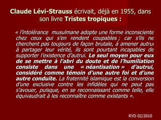 Claude Lévi-Strauss  écrivait, déjà en 1955, dans son livre  Tristes tropiques : « l’intolérance  musulmane adopte une forme inconsciente chez ceux qui s’en rendent coupables ; car s’ils ne cherchent pas toujours de façon brutale, à amener autrui à partager leur vérité, ils sont pourtant incapables de supporter l’existence d’autrui.  Le seul moyen pour eux de se mettre à l’abri du doute et de l’humiliation consiste dans une « néantisation » d’autrui, considéré comme témoin d’une autre foi et d’une autre conduite.  La fraternité islamique est la conversion d’une exclusive contre les infidèles qui ne peut pas s’avouer, puisque, en se reconnaissant comme telle, elle équivaudrait à les reconnaître comme existants ». RYD 02/2010 