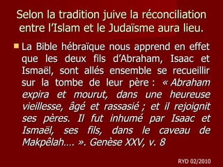Selon la tradition juive la réconciliation entre l’Islam et le Judaïsme aura lieu. La Bible hébraïque nous apprend en effet que les deux fils d’Abraham, Isaac et Ismaël, sont allés ensemble se recueillir sur la tombe de leur père :  « Abraham expira et mourut, dans une heureuse vieillesse, âgé et rassasié ; et il rejoignit ses pères. Il fut inhumé par Isaac et Ismaël, ses fils, dans le caveau de Makpêlah…. ». Genèse XXV, v. 8   RYD 02/2010 