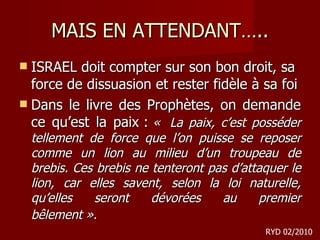 MAIS EN ATTENDANT….. ISRAEL doit compter sur son bon droit, sa force de dissuasion et rester fidèle à sa foi Dans le livre des Prophètes, on demande ce qu’est la paix :  «  La paix, c’est posséder tellement de force que l’on puisse se reposer comme un lion au milieu d’un troupeau de brebis. Ces brebis ne tenteront pas d’attaquer le lion, car elles savent, selon la loi naturelle, qu’elles seront dévorées au premier bêlement ».   RYD 02/2010 