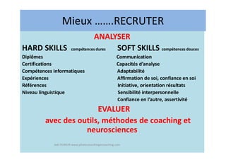 Mieux …….RECRUTER
ANALYSER
HARD SKILLS compétences dures SOFT SKILLS compétences douces
Diplômes Communication
Certifications Capacités d’analyse
Compétences informatiques Adaptabilité
Expériences Affirmation de soi, confiance en soi
Références Initiative, orientation résultats
Niveau linguistique Sensibilité interpersonnelle
Confiance en l’autre, assertivité
EVALUER
avec des outils, méthodes de coaching et
neurosciences
Joël DUMUR www.piloteconsultingetcoaching.com
 
