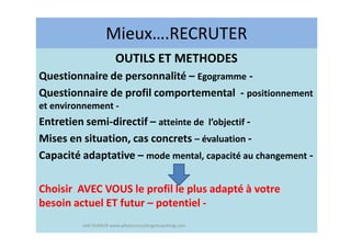 Mieux….RECRUTER
OUTILS ET METHODES
Questionnaire de personnalité – Egogramme -
Questionnaire de profil comportemental - positionnement
et environnement -
Entretien semi-directif – atteinte de l’objectif -
Mises en situation, cas concrets – évaluation -
Capacité adaptative – mode mental, capacité au changement -
Choisir AVEC VOUS le profil le plus adapté à votre
besoin actuel ET futur – potentiel -
Joël DUMUR www.piloteconsultingetcoaching.com
 