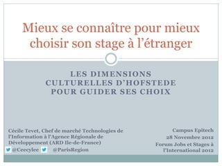 Mieux se connaître pour mieux
      choisir son stage à l’étranger

                  LES DIMENSIONS
              CULTURELLES D’HOFSTEDE
               POUR GUIDER SES CHOIX




Cécile Tevet, Chef de marché Technologies de          Campus Epitech
l'Information à l’Agence Régionale de               28 Novembre 2012
Développement (ARD Ile-de-France)              Forum Jobs et Stages à
  @Ceecylee       @ParisRegion                    l’International 2012
 