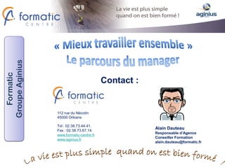 Groupe Aginius
   Formatic




                                          Contact :


                 112 rue du Nécotin
                 45000 Orléans

                 Tél : 02.38.73.44.41.
                 Fax : 02.38.73.67.14.
                                                      Alain Dauteau
                                                      Responsable d’Agence
                 www.formatic-centre.fr
                                                      Conseiller Formation
                 www.aginius.fr
                                                      alain.dauteau@formatic.fr
 