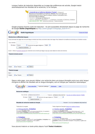 Lorsque l'option de traduction disponible sur la page des préférences est activée, Google traduit
automatiquement les résultats de la recherche, ici en français.
Google propose d’autres outils de traduction : ils sont accessibles directement depuis la page de recherche
de Google Outils Linguistiques ou http://www.google.fr/language_tools?hl=fr :
Depuis cette page, vous pouvez réaliser une recherche dans une langue étrangère autre que votre langue
d’origine et afficher les résultats soit en langue étrangère, soit en français par traduction automatique.
Vous pouvez traduire un texte précis depuis l’outil Texte à traduire :
 