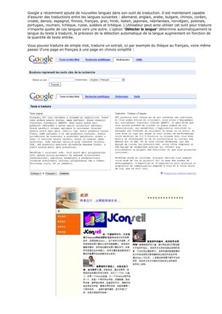 Google a récemment ajouté de nouvelles langues dans son outil de traduction. Il est maintenant capable
d'assurer des traductions entre les langues suivantes : allemand, anglais, arabe, bulgare, chinois, coréen,
croate, danois, espagnol, finnois, français, grec, hindi, italien, japonais, néerlandais, norvégien, polonais,
portugais, roumain, tchèque, russe, suédois et tchèque. L’utilisateur peut ainsi utiliser cet outil pour traduire
n’importe quelle de ces langues vers une autre. L'option "Détecter la langue" détermine automatiquement la
langue du texte à traduire, la précision de la détection automatique de la langue augmentant en fonction de
la quantité de texte entrée.
Vous pouvez traduire de simple mot, traduire un extrait, ici par exemple du thèque au français, voire même
passer d’une page en français à une page en chinois simplifié :
 