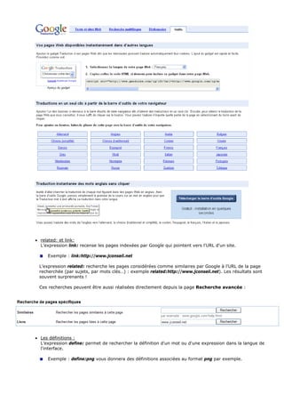 • related: et link:
L’expression link: recense les pages indexées par Google qui pointent vers l'URL d'un site.
Exemple : link:http://www.jconseil.net
L’expression related: recherche les pages considérées comme similaires par Google à l'URL de la page
recherchée (par sujets, par mots clés…) : exemple related:http://www.jconseil.net). Les résultats sont
souvent surprenants !
Ces recherches peuvent être aussi réalisées directement depuis la page Recherche avancée :
• Les définitions :
L’expression define: permet de rechercher la définition d'un mot ou d'une expression dans la langue de
l'interface.
Exemple : define:png vous donnera des définitions associées au format png par exemple.
 