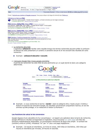 • La recherche sécurisée
L'opérateur safesearch: facilite votre requête lorsque les termes recherchés peuvent prêter à confusion
en filtrant les sites présentant un contenu à caractère sexuel et en les excluant des résultats de votre
recherche :
Exemple : safesearch:éducation +sexuelle.
• L'annuaire Google http://www.google.com/dirhp
Il permet de rechercher les sites Web les plus pertinents sur un sujet donné et dans une catégorie
déterminée.
Exemple : si vous recherchez le terme « bardot » dans la catégorie Arts / Audio-visuel / Cinéma /
Acteurs et actrices de l'annuaire Google, les résultats concerneront uniquement l'actrice, et non les
animaux qu'elle protège, ni un restaurant à Vaison La Romaine !
Les fonctions de calcul et de conversion
Google dispose d'une calculette et d'un convertisseur : en tapant une opération dans la barre de recherche,
Google affichera le résultat correspondant à l’opération. Vous trouverez sur cette page une liste des
fonctions mathématiques disponibles. Le convertisseur fonctionne de façon très simple : la syntaxe est
[nombre] unité en [unité], remplacez "en" par "in" pour une page anglophone :
Exemple : 10 nœuds en kilomètres, 12 livres en onces, 100 milles en kilomètres, 100 milles par
heures en kilomètres par minutes, 24 heures en seconde.
 