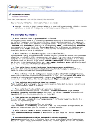 Pour la monnaie, même chose : [Nombre] monnaie en [monnaie] :
Exemple : 100 yens en dollars canadien, 10 euros en dollars, 22 euro en monnaie chinoise, 1 monnaie
canadienne en pesos, 100 livres sterling en monnaie américaine, 10 euros en dollars
Dix exemples d’application
Vous souhaitez savoir ce que contient tel ou tel livre.
Vous pouvez indiquer le titre de ce livre dans une expression exacte placée entre guillemets et regarder ce
qui s’affiche. Vous pouvez compléter votre recherche en ajoutant à cette expression le mot resume pour
résumé. Mais sur le site, le mot "resume" n'existe pas forcément ! Pourquoi ne pas remplacer résumé par
"quatrieme" pour quatrième (de couverture) ou plus simplement "4eme". Ecrivez simplement "couverture",
ceci vous permet de ne pas choisir entre 4eme et quatrième... Pour un découpage par chapitre, entrez
simplement le mot chapitre avec le titre, vous pourrez accéder à des sites donnant des résumés par
chapitre ou des articles sur tel ou tel chapitre.
Vous recherchez une fiche technique ou un manuel d’utilisation.
Commencez par taper le modèle de l'appareil. Attention aux traits d'union et aux espaces. Pour un appareil
désigné par exemple LG 98-AE il y a un espace et un tiret… Entrez l'expression exacte (entre guillemets)
complétée par quelques mots clés : pourquoi pas manuel et filetype:pdf, puisque ce type de page utilise
souvent le format pdf. Pourquoi ne pas essayez datasheet ou spécification. Les résultats sont encombrés
par des tests et des sites de vente. Ajoutez alors –test, -review, -benchmark, -achat, -prix. Cherchez aussi
sur le site du constructeur site:lenomduconstructeur.com
Vous rechercher un extrait d’un livre ou d’une documentation, une citation.
Entrer cet extrait dans une expression exacte placée entre guillemets. Vous pouvez ajoutez le nom de
l'auteur si vous le connaissez pour trouver plus rapidement.
Vous souhaitez ouvrir des ports pour un modem/routeur afin d’utiliser le logiciel emule.
Des tutoriaux ou tutoriels abondent vraisemblablement sur ce sujet ! Que taper ? ouvrir ports emule et la
marque et le modèle du modem ou du routeur. Inutile de taper modem si vous donnez le modèle du
modem. Port ou ports ? Utilisez OR... Exemple : ouvrir ports OR port emule LiveBox
Vous souhaitez retrouver les paroles d'une chanson.
Tapez paroles OR lyrics accompagnés d'une expression ou d’une citation de la chanson si vous connaissez
les paroles du refrain ou le titre de la chanson.
Vous recherchez l'équivalent d'un programme en freeware.
Vous connaissez les fonctions du logiciel ? Indiquez les : convertir mp3 freeware, ou [le nom d'un
programme commercial] equivalent freeware… L’accent n’a pas été tapé : equivalent sera traité comme
équivalent, utile pour étendre votre recherche aux sites anglais !
Vous recherchez une webradio de musique classique.
Premier mot à taper : webradio. Ensuite, "musique classique" OR "classical music". Pour écouter de la
musique peu importe la langue !
Vous aimez les musiques de films par exemple.
Tapez soundtracks (ou sound tracks), plutôt que bo ou b.o : ceci vous permettra de ne pas afficher des
extraits des bulletins officiels ou BO du ministère de l’Education Nationale !
Vous souhaitez acheter le dernier baladeur mp3 ARCHOS.
Tapez baladeur archos test OR comparatif et MP3 pourquoi pas. Avec disque dur ? Ajoutez +disque dur ou
+Go.
Utiliser Google pour trouver des réponses à un dysfonctionnement
Supposons que votre imprimante ne fonctionne plus et clignote sans arrêt vert/orange. Vous souhaitez
trouver une réponse à ce dysfonctionnement. La réponse a surement déjà été donnée sur le web ! Tapez
 