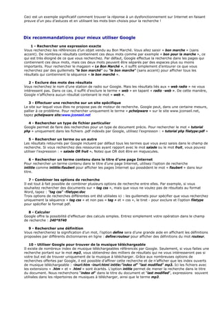 Ceci est un exemple significatif comment trouver la réponse à un dysfonctionnement sur Internet en faisant
preuve d’un peu d’astuces et en utilisant les mots bien choisis pour la recherche !
Dix recommandations pour mieux utiliser Google
1 - Rechercher une expression exacte
Vous recherchez les références d’un objet vendu au Bon Marché. Vous allez saisir « bon marche » (sans
accent). De nombreux résultats contiennent ces deux mots comme par exemple « bon pour la marche », ce
qui est très éloigné de ce que vous recherchez. Par défaut, Google effectue la recherche dans les pages qui
contiennent ces deux mots, mais ces deux mots peuvent être séparés par des espaces plus ou moins
importants. Pour rechercher le magasin « Le Bon Marché », il suffit simplement d’entourer ce que vous
recherchez par des guillemets "le bon marché" ou "le bon marche" (sans accent) pour afficher tous les
résultats qui contiennent la séquence « le bon marché ».
2 - Exclure des mots des résultats
Vous recherchez le nom d’une station de radio sur Google. Mais les résultats liés aux « web radio » ne vous
intéressent pas. Dans ce cas, il suffit d’exclure le terme « web » en tapant « radio -web ». De cette manière,
Google n’affichera aucun résultat contenant le mot « web ».
3 - Effectuer une recherche sur un site spécifique
Le site sur lequel vous êtes ne propose pas de moteur de recherche. Google peut, dans une certaine mesure,
pallier à ce problème. Pour rechercher uniquement le terme « pchelpware » sur le site www.jconseil.net,
tapez pchelpware site:www.jconseil.net
4 - Rechercher un type de fichier particulier
Google permet de faire des recherches pour un type de document précis. Pour rechercher le mot « tutorial
php » uniquement dans les fichiers .pdf indexés par Google, utilisez l’expresson : « tutorial php filetype:pdf »
5 - Rechercher un terme ou un autre
Les résultats retournés par Google incluent par défaut tous les termes que vous avez saisis dans le champ de
recherche. Si vous recherchez des ressources ayant rapport avec le mot salade ou le mot fruit, vous pouvez
utiliser l’expression : « salade OR fruit ». Notez que OR doit être en majuscules.
6 - Rechercher un terme contenu dans le titre d’une page Internet
Pour rechercher un terme contenu dans le titre d’une page Internet, utilisez l’option de recherche
intittle comme intittle:flaubert pour afficher les pages Internet qui possèdent le mot « flaubert » dans leur
titre.
7 - Combiner les options de recherche
Il est tout à fait possible de combiner plusieurs options de recherche entre elles. Par exemple, si vous
souhaitez rechercher des documents sur « tag css », mais que vous ne voulez pas de résultats au format
Word, tapez : "tag css" -filetype:doc
Trois options de recherches différentes ont été utilisées ici : les guillemets pour spécifier que vous recherchez
uniquement la séquence « tag css » et non pas « tag » et « css », le tiret - pour exclure et l’option filetype
pour spécifier le format pdf.
8 - Calculer
Google offre la possibilité d’effectuer des calculs simples. Entrez simplement votre opération dans le champ
de recherche : 240*9740
9 - Rechercher une définition
Vous rechercheriez la signification d’un mot, l’option define sera d’une grande aide en affichant les définitions
proposées par différents dictionnaires en ligne : define:routeur pour afficher des définitions du mot routeur.
10 - Utiliser Google pour trouver de la musique téléchargeable
Il existe de nombreux index de musique téléchargeables référencés par Google. Seulement, si vous faites une
recherche portant sur le mot mp3, vous obtiendrez des milliers de résultats qui ne vous intéresseront pas si
votre but est de trouver uniquement de la musique à télécharger. Grâce aux nombreuses options de
recherches offertes par Google, il est possible d’affiner cette recherche et de n’afficher que les index ouverts
de musique téléchargeable : -inurl:htm -inurl:html intitle:"index of" "last modified" mp3. Ici les fichiers avec
les extensions « .htm » et « .html » sont écartés. L’option intitle permet de mener la recherche dans le titre
du document. Nous recherchons “index of” dans le titre du document et “last modified”, expressions souvent
utilisées dans les répertoires de musiques à télécharger, ainsi que le terme mp3.
 