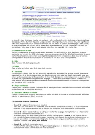 La première ligne de chaque résultat est soulignée : elle représente le « titre de la page » Web trouvée par
Google sous forme d’un lien cliquable. Lorsque ce titre est remplacé par une adresse URL, cela signifie que
cette page ne possède pas de titre (ou que Google n'a pas indexé le contenu de cette page) ; dans ce cas,
la page est signalée parce que d'autres pages Web, déjà indexées par Google, contiennent des liens qui
pointent vers cette page et que le texte associé à ces liens correspond à votre recherche.
J - Texte suivant le titre
Il s’agit d’un extrait de la page trouvée faisant apparaître en caractères gras le ou les termes de votre
recherche. Les extraits des différentes pages trouvées permettent de vérifier à la fois l’opportunité de votre
recherche dans son environnement textuel général et de déterminer si le contexte de la page présentée
correspond bien à votre recherche avant de cliquer sur le lien de la page correspondante.
K - URL
C’est l’adresse URL de la page trouvée.
L - Taille
C’est la taille (en ko) du texte de la page Web trouvée.
M - En cache
En cliquant sur ce lien, vous affichez le contenu textuel (sans les images) de la page Internet telle elle se
présentait lors de la dernière exploration par Google même si cette page est depuis inaccessible pour une
raison quelconque (serveur arrêté, problème de lien, etc.). Google met systématiquement en cache le texte
de toutes les pages référencées (8 milliards de pages !). Lorsque vous affichez la version cachée d'une
page, Google affiche en caractères contrastés de couleurs différentes toutes les occurrences correspondant
aux termes de votre recherche.
N - Pages similaires
Lorsque vous cliquez sur ce lien, Google recherche les pages traitant de sujets reconnus comme semblables
ou identiques par le moteur de recherche.
O - Résultats affichés en retrait
Lorsque Google trouve plusieurs résultats sur le même site Web, le résultat le plus pertinent est affiché en
premier et les autres sont édités en retrait.
Les résultats de votre recherche
• Conseil 1 : regarder le compteur de résultats
Il est très utile pour affiner une recherche, trier et éliminer les résultats superflus, ou plus simplement
constater ce qui apparait anormal afin de déceler une éventuelle faute de frappe ou d'orthographe.
• Conseil 2 : choisir les résultats sur la rubrique « Recherche les pages francophones » ou « Rechercher
sur le Web » toutes langues confondues :
Si vous entrez un mot en français dans votre requête comme le mot « tutoriel », une telle recherche
triera en général automatiquement les pages françaises, mais il existe de nombreux mots communs au
français qui existent avec la même orthographe dans d'autres langues et parfois avec un sens très
différent. Exemple : car, notice, son, moment...
• Conseil 3 : vérifier le contenu du cache
Si le lien affiché est rompu suite au changement de la page ou à sa disparue depuis son indexation, le
cache contient encore l'information que vous recherchez.
 