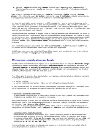 Exemple : majeur adjectif ou nom ? couvent verbe ou nom ? vers de terre ou vers des poètes ?
Attention aux homonymes : boucher par exemple - verbe ou substantif - n'ont radicalement pas le
même sens !
Soyez précis et choisissez bien vos mots : un « onglet » n'est pas une « fenêtre » ou une « boîte de
dialogue » ! De même, la « barre des tâches » n'est pas la « zone de notification ». Ajuster votre recherche
à la logique et au vocabulaire utilisés par les moteurs de recherche et par Internet.
Les sites web sont le plus souvent structurés en différentes parties : sans se promener beaucoup sur le
web, vous savez que dans un site on peut trouver par exemple une section « Nouveautés », un forum, une
FAQ « Frequently Asked Questions » ou « foire aux questions », des tutoriels (tutorials en anglais), des
guides, une section « Téléchargement » ou « Download », une rubrique « Contacts »... N’hésitez pas à vous
servir de ces mots, ils sont aussi indexés.
Selon l’objet de votre recherche, le langage utilisé ne sera pas le même : une documentation, un guide, un
tutoriel (ou tutorial pour croiser ce mot avec son correspondant en langue anglaise), tout cela ne se trouve
pas sur les mêmes sites : utilisez des synonymes ou entrez des mots voisins, vous verrez alors se multiplier
les résultats. Les moteurs de recherche élaborent pour chaque mot leur propre concordance comme par
exemple « banque » pour « organisme de crédit ». Entrez certains mots au pluriel, ceci peut aussi faire la
différence.
Vous recherchez une date : essayez 26 mars 2008 ou 26/03/2008 ou 26/03/08 ou encore 03/26/08 ou
03/26/2008 en utilisant le système américain qui place le mois en premier.
En définitive, pour mener une recherche efficace, il faut souvent avoir une idée des mots et des contenus
qui peuvent apparaître sur la page que vous attendez !
Effectuer une recherche simple sur Google
Il suffit d'entrer les mots recherchés séparés par un espace et de cliquer sur le bouton Recherche Google.
Google traduit l'espace entre chaque mot comme l’opérateur logique ET : la recherche est menée sur
l’ensemble des mots et non sur l’un quelconque des mots, et les pages référencées en premier sont
celles où tous les mots apparaissent. S'il y a peu de résultats, Google triera les pages selon leur degré de
pertinence, et dans ce cas, l'ordre des mots peut jouer.
Pour obtenir plus de précision dans les résultats, il vous faut souvent entrer d’autres critères de recherche
en complétant les mots que vous tapez :
• Le premier mot tapé :
Le premier mot entré est important : il joue sur le tri et la pertinence des résultats.
Si votre recherche porte sur plusieurs termes, Google signale uniquement les pages qui comportent TOUS
ces termes même si ces termes ne sont pas nécessairement à la suite les uns des autres.
• Majuscules, accents et autres signes :
Ils sont ignorés : inutile de taper la majuscule au début d’un nom propre, Google n'en tient pas compte
et fait comme si tout était écrit en caractères minuscules.
Pour forcer l'inclusion d'un mot dans une recherche, il suffit de le faire précéder du signe plus + lui-même
précédé d'un espace. Vous pouvez également inclure ce signe plus + dans la recherche d'une expression,
par exemple « +sur +le perron +du +chateau ».
Les accents et les autres signes diacritiques - cédille, tréma, umlaut en allemand, tilde en espagnol - ne
sont pas non plus pris en compte. Tapez « français » et « francais », vous obtiendrez les mêmes résultats.
• Les termes ignorés automatiquement :
Google élimine du champ de recherche les mots courants comme les articles ou les caractères isolés
formés d’une seule lettre ou d’un chiffre. Il écarte également les chaînes de caractères dont le poids
sémantique est trop faible - le, la, les, du, de, avec, vous -, certains mots spécialisés tels que « http » et
« .com » et les lettres et les chiffres comprenant un seul caractère sont ignorés. Gagnez du temps :
éliminez les "a" "à" "de" "le" "les" "on" "avec".
Pour forcer Google à prendre en compte ces mots, ajoutez un + devant ces mots, les résultats affichés
comporteront alors tous les termes demandés.
 