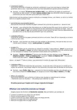• L'expression exacte :
Vous pouvez demander à Google de rechercher exactement ce que vous avez tapé en utilisant des
guillemets. Dans ce cas, il vous faudra entrer les mots habituellement ignorés (articles et autres).
Exemple : en tapant "10 astuces pour accélérer Vista", vous afficherez les pages qui contiennent
l’ensemble de cette locution ; en tapant astuces accélérer vista vous afficheriez toutes les pages qui
contiennent ces trois mots sans qu’ils soient pour autant liés !
Cette fonction est très pratique lorsqu'on recherche un message d'erreur, une citation, un site ou un article
dont on se rappelle quelques mots.
• Les termes que vous souhaitez ignorer :
Vous pouvez exclure des résultats les pages contenant tel ou tel mot en ajoutant un - devant le mot.
Exemple : vous recherchez des informations sur un objet qui peut être aussi mis en vente sur le web
et ne souhaitez pas référencer la cinquantaine de sites marchands qui proposent cet objet : dans ce
cas, ajoutez -achat ou -prix, par exemple puisque ce sont souvent ces deux mots qui apparaissent sur
ces sites et non sur les sites de documentation que vous recherchez.
• L'opérateur OR (ou) :
Il permet de rechercher les pages contenant tel terme ou tel autre. Tapez OR (en majuscule) ou la barre
| entre les deux mots.
Exemple : vous cherchez une recette avec des carottes ou des poireaux, mais pas les deux car vous
n'aimez pas le mélange : entrez recette poireaux OR carottes...
• Le joker (*) :
Google ne considère pas les recherches qui utilisent le caractère * joker/wildcard : cheva* ne permet pas
de rechercher chevalier ou cheval. Par contre l'astérisque peit être utilisé poure faire une recherche avec
un mot manquant à l'intérieur d'une expression exacte placée entre guillemets (" ").
Exemple : "choisir un téléphone *" donnera des résultats avec des réponses comme "choisir un
téléphone portable", "choisir un téléphone fixe " ou encore "choisir un téléphone Wifi" ! Vous pouvez
mettre aussi deux jokers : "choisir un téléphone* * ".
Astuce : en tapant * * dans le moteur, vous obtiendrez le nombre de pages total référencées !
• L’opérateur tilde ~ :
L’opérateur ~ permet de rechercher des synonymes : le sens des mots n'est pas pris en compte par le
moteur de recherche, mais Google intègre le mot recherché à sa propre base de données de synonymes.
Exemple : tapez Firefox ~tips (tips = astuces) et la liste de résultats sera bien plus allongée que si
vous entrez simplement Firefox astuce, car Google aura aussi intégré help et tutorial au mot tips.
• Affiner une recherche :
Vous pouvez effectuer votre recherche à l'intérieur des résultats en sélectionnant la rubrique
« Rechercher dans ces résultats » : très pratique pour délimiter un sujet.
N’oubliez jamais que l’anglais est la langue originelle de Google !
Effectuer une recherche avancée sur Google
Google propose des fonctions de Recherche avancée. Elles permettent, par exemple, de
• Localiser la recherche aux pages d'un site donné.
• Exclure certaines pages d'un site donné.
• Limiter la recherche aux pages rédigées dans une langue donnée.
• Retrouver les pages liées à une page donnée.
• Retrouver les pages liées à la page affichée.
 