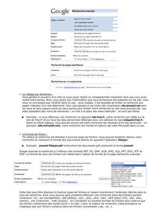 • Le ciblage par domaines :
Vous gardez le souvenir d'un site où vous aviez repéré un renseignement important mais que vous avez
oublié entre temps. Bref, vous savez que l'information que vous recherchez est présente sur tel site, mais
vous ne connaissez pas l’endroit dans ce site : avec Google, il est possible de limiter la recherche aux
pages indexées d'un site déterminé. Pour cela ajoutez à vos mots clés l’expression site:jconseil.net sans
les www et sans espace entre les deux points pour limiter votre recherche au site www.jconseil.net. Les
sites possédant des noms de domaines - un mot à la place des www habituels - ne sont pas filtrés.
Exemple : si vous effectuez une recherche en ajoutant site:free.fr, votre recherche est ciblée sur le
site de free.fr et sur tous les sites personnels hébergés avec une adresse du type jcdupont.free.fr.
Selon la même logique, vous pouvez exclure de votre recherche les résultats d'un site particulier : en
ajoutant -site:microsoft.com, votre recherche est menée en dehors des sites Microsoft dans ce cas.
• Le format de fichier :
Par défaut la recherche est étendue à tous les types de fichiers. Vous pouvez toutefois réduire votre
recherche en indiquant le format des documents désirés en ajoutant l'opérateur filetype:.
Exemple : jconseil filetype:pdf recherchera les documents pdf contenant le terme jconseil.
Google autorise la recherche à l'intérieur des formats PDF, PS, DWF, KLM, KMZ, XLS, PPT, DOC, RTF et
SWF. Le format de tous ces fichiers est indexé dans l'option de format de la page Recherche avancée :
Cette liste peut être étendue à d’autres types de fichiers en tapant directement l’extension désirée dans la
zone de recherche. Ainsi vous pouvez sans problème effectuer une recherche dans des fichiers portant
l’extension .txt, .wp (wordperfect), .dbf (dbase), .wk1, .wk2, .wk3, .wk4, .wk5 (lotus 123), .wki, .wku,
(works), .mw (macwrite), .mdb (access), .wri (wordpad) ou d'autres formats de fichiers sous réserve que
ces fichiers contiennent des textes écrits « en clair » pour le moteur de recherche. Cette procédure ne
s’applique pas aux fichiers contenus dans les fichiers compressés (.zip, .rar…).
 