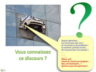 Soyons optimistes… 
Ça n’arrive pas avec moi ! 
Je n’ai jamais eu de problème ! 
Si vraiment ça devait arriver… 
On trouvera bien une solution ! 
… 
… … 
… … … 
Mince, zut! 
Jamais je n’aurais pu imaginer… 
Bon, et maintenant… ? 
Qu’est-ce que l’on peut faire? 
Vous connaissez 
ce discours ? 
 