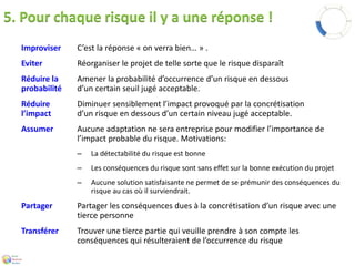 5. Pour chaque risque il y a une réponse ! 
Improviser C’est la réponse « on verra bien… » . 
Eviter Réorganiser le projet de telle sorte que le risque disparaît 
Réduire la Amener la probabilité d’occurrence d’un risque en dessous 
probabilité d’un certain seuil jugé acceptable. 
Réduire Diminuer sensiblement l’impact provoqué par la concrétisation 
l’impact d’un risque en dessous d’un certain niveau jugé acceptable. 
Assumer Aucune adaptation ne sera entreprise pour modifier l’importance de 
l’impact probable du risque. Motivations: 
– La détectabilité du risque est bonne 
– Les conséquences du risque sont sans effet sur la bonne exécution du projet 
– Aucune solution satisfaisante ne permet de se prémunir des conséquences du 
risque au cas où il surviendrait. 
Partager Partager les conséquences dues à la concrétisation d’un risque avec une 
tierce personne 
Transférer Trouver une tierce partie qui veuille prendre à son compte les 
conséquences qui résulteraient de l’occurrence du risque 
 
