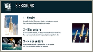 3 SESSIONS
1 - Vendre
Le socle de votre site E-Commerce, sa structure, son design, son ergonomie.
Tout ce qui permettra à vos clients d’acheter vos produits
2 - Bien vendre
La mise en avant de votre offre, les offres commerciales, l’animation de votre site
Tout ce qui vous permettra de vendre les produits qui vous rapportent le plus
3 - Mieux vendre
Le bon produit au bon client, la personnalisation 1 to 1 de votre site
Tout ce qui vous permettra de vendre plus de produits
 