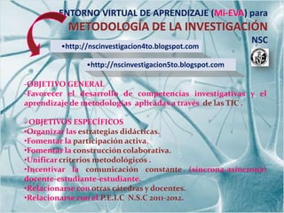 ENTORNO VIRTUAL DE APRENDIZAJE (Mi-EVA) para
           METODOLOGÍA DE LA INVESTIGACIÓN
                                                           NSC
         •http://nscinvestigacion4to.blogspot.com

                •http://nscinvestigacion5to.blogspot.com

-OBJETIVO GENERAL
-Favorecer el desarrollo de competencias investigativas y el
aprendizaje de metodologías aplicadas a través de las TIC .

- OBJETIVOS ESPECÍFICOS
•Organizar las estrategias didácticas.
•Fomentar la participación activa.
•Fomentar la construcción colaborativa.
•Unificar criterios metodológicos .
•Incentivar la comunicación constante (síncrona-asíncrona)
docente-estudiante-estudiante.
•Relacionarse con otras cátedras y docentes.
•Relacionarse con el P.E.I.C N.S.C 2011-2012.
 