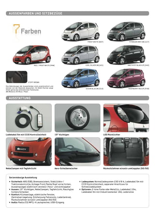FarbenFarben
FROST WHITE [W37]
COOL SILVER (M) [A31]
OCEAN BLUE (M) [D12]
TITANIUM GREY (M) [U17]
AMETHYST BLACK (P) [X42]
RASPBERRY RED (P) [P39]
Stoff BROWN
RED / FROST WHITE [R4W]
Die Abbildungen der Aussenfarben sind unverbindlich und
können von der Realität abweichen. Ihr MiEV Partner zeigt
Ihnen gerne die verbindlichen Farbmuster.
(M) Metallic (P) Mica / Pearl
Ausstattung
LED Rücklichter15“ Alufelgen
Aero-Scheibenwischer Rücksitzlehnen einzeln umklappbar (50/50)Nebellampen mit Tagfahrlicht
Ladekabel 5m mit CCID Kontrolleinheit
•• Sicherheit: ABS/EBD, Bremsassistent, Stabilitäts-/
Traktionskontrolle, Airbags Front/Seite/Kopf vorne hinten,
Aussenspiegel elektrisch verstell-/heiz- und einklappbar
•• Aussen: 15“ Alufelgen, Nebellampen, Tagfahrlicht, Rauchglas
hintere Scheiben
•• Komfort: Klimaanlage, elektrische Fenster,
Zentralverriegelung, Sitzheizung Fahrersitz, Lederlenkrad,
Rücksitzlehnen einzeln umklappbar (50/50)
•• Audio: Radio/CD/MP3, 4 Lautsprecher, USB-Eingang
•• Ladesystem: Normalladesystem 230 V/8 A, Ladekabel 5m mit
CCID Kontrolleinheit, separater Anschluss für
Schnellladesystem
•• Optionen: 2-tone Farbe oder Metallic, Ladekabel 10m,
Ladekabel 5m mit Industriestecker 16A, Ledersitze
Serienmässige Ausstattung
Aussenfarben und Sitzbezüge
 