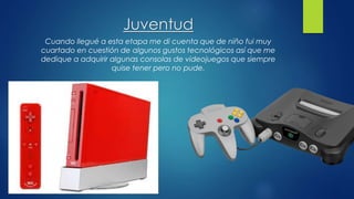 Juventud
Cuando llegué a esta etapa me di cuenta que de niño fui muy
cuartado en cuestión de algunos gustos tecnológicos así que me
dedique a adquirir algunas consolas de videojuegos que siempre
quise tener pero no pude.
 