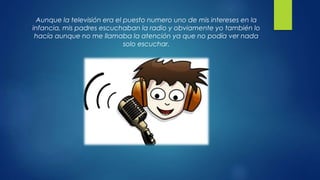Aunque la televisión era el puesto numero uno de mis intereses en la
infancia, mis padres escuchaban la radio y obviamente yo también lo
hacía aunque no me llamaba la atención ya que no podía ver nada
solo escuchar.
 
