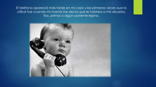 El teléfono apareció más tarde en mi casa y las primeras veces que lo
utilicé fue cuando mi mamá me decía que le hablara a mis abuelos,
tíos, primos o algún pariente lejano.
 