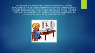 Fue en este año cuando mis padres compraron la primera
computadora, yo no sabía exactamente como se utilizaba pero la
utilizaba para aprender e ir descubriendo que era lo que se podía
hacer con este aparato, más tarde me inscribí en unas clases de
computación para seguir aprendiendo más.
 