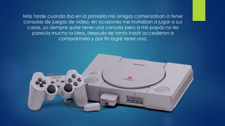 Más tarde cuando iba en la primaria mis amigos comenzaban a tener
consolas de juegos de video, en ocasiones me invitaban a jugar a sus
casas, yo siempre quise tener una consola pero a mis papás no les
parecía mucho la idea, después de tanto insistir accedieron a
comprármela y por fin logré tener una.
 