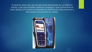 Al estar en sexto año de primaria insistí demasiado en un teléfono
celular, cosa que también tarde en conseguir y que al final obtuve
pero debido a mi edad e inexperiencia termine por descomponer y
me quedé nuevamente sin celular.
 
