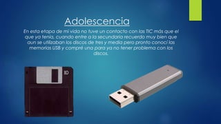 Adolescencia
En esta etapa de mi vida no tuve un contacto con las TIC más que el
que ya tenía, cuando entre a la secundaria recuerdo muy bien que
aun se utilizaban los discos de tres y media pero pronto conocí las
memorias USB y compré una para ya no tener problema con los
discos.
 