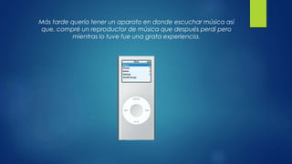 Más tarde quería tener un aparato en donde escuchar música así
que, compré un reproductor de música que después perdí pero
mientras lo tuve fue una grata experiencia.
 