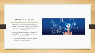 De mis 16 a 18 años.
Hoy en día necesariamente investigo en
Internet para ahorrar tiempo y no es como
que tenga un estrecha relación con la
tecnología.
De hecho puedo decir que no manejo de
forma hábil las Tic y tampoco se sacar lo
mejor de ellas.
Incluso desconozco lo básico que hay
que saber antes de usarlas.
 