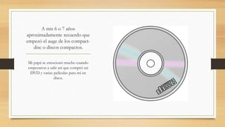 A mis 6 o 7 años
aproximadamente recuerdo que
empezó el auge de los compact-
disc o discos compactos.
Mi papá se emocionó mucho cuando
empezaron a salir así que compró un
DVD y varias películas para mí en
disco.
 