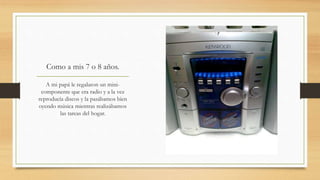 Como a mis 7 o 8 años.
A mi papá le regalaron un mini-
componente que era radio y a la vez
reproducía discos y la pasábamos bien
oyendo música mientras realizábamos
las tareas del hogar.
 