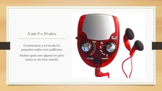 A mis 9 o 10 años.
Comenzaron a ser moda los
pequeños radios con audífonos.
Incluso quise uno alguna vez pero
nunca se me hizo tenerlo.
 