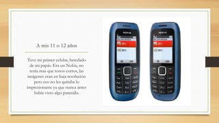 A mis 11 o 12 años
Tuve mi primer celular, heredado
de mi papás. Era un Nokia, no
tenía mas que tonos cortos, las
imágenes eran en baja resolución
pero eso no les quitaba lo
impresionante ya que nunca antes
había visto algo parecido.
 